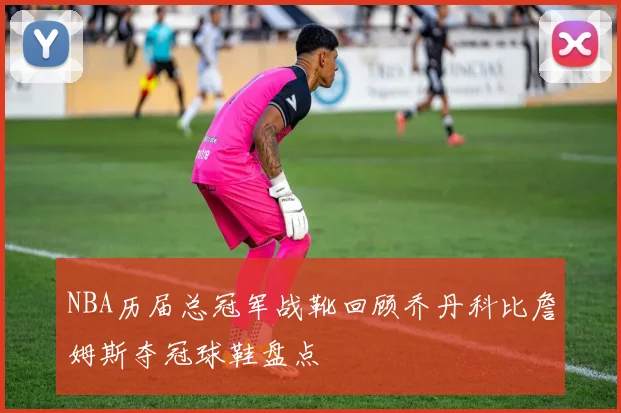 NBA历届总冠军战靴回顾乔丹科比詹姆斯夺冠球鞋盘点