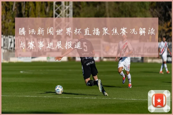 腾讯新闻世界杯直播聚焦赛况解读与赛事进展报道