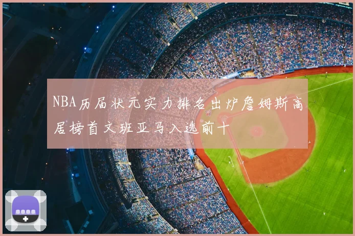 NBA历届状元实力排名出炉詹姆斯高居榜首文班亚马入选前十