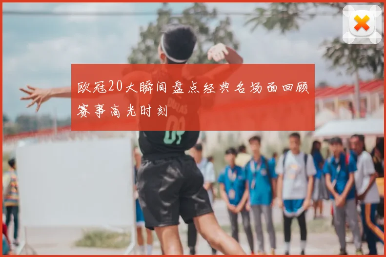 欧冠20大瞬间盘点经典名场面回顾赛事高光时刻