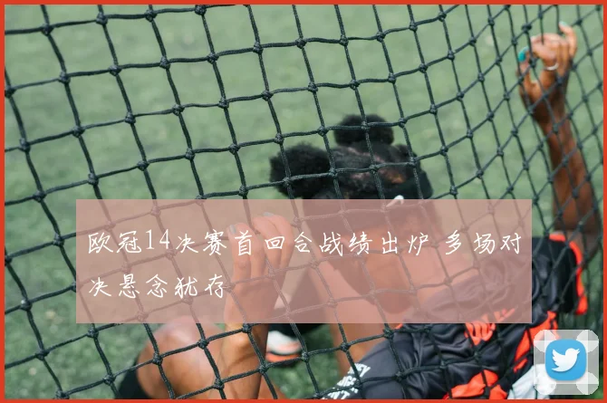 欧冠14决赛首回合战绩出炉 多场对决悬念犹存