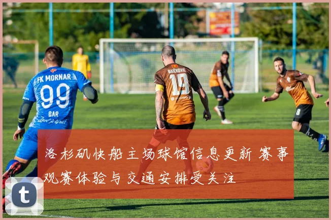 洛杉矶快船主场球馆信息更新 赛事观赛体验与交通安排受关注