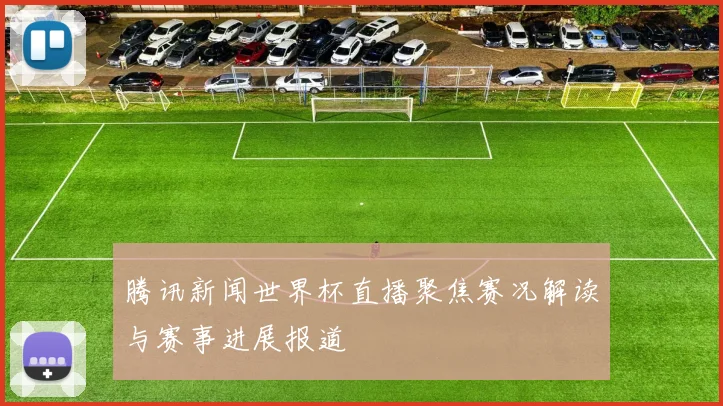 腾讯新闻世界杯直播聚焦赛况解读与赛事进展报道