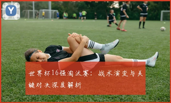 世界杯16强淘汰赛：战术演变与关键对决深度解析