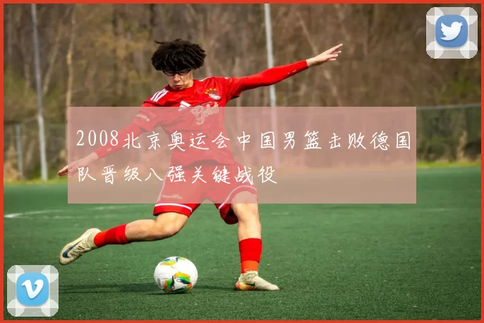 2008北京奥运会中国男篮击败德国队晋级八强关键战役