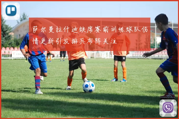 萨尔曼拉什迪缺席赛前训练球队伤情更新引发排兵布阵关注