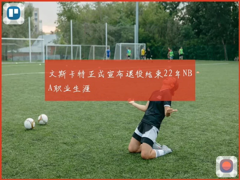 文斯卡特正式宣布退役结束22年NBA职业生涯