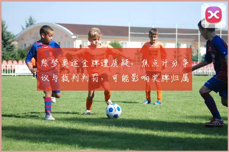 陈梦奥运金牌遭质疑，焦点计分争议与裁判判罚，可能影响奖牌归属
