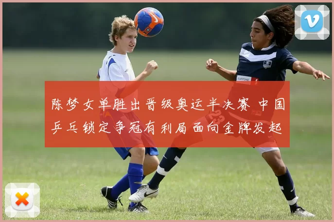 陈梦女单胜出晋级奥运半决赛 中国乒乓锁定争冠有利局面向金牌发起冲击