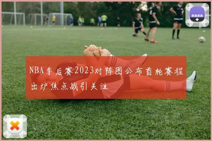 NBA季后赛2023对阵图公布首轮赛程出炉焦点战引关注