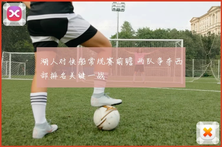 湖人对快船常规赛前瞻 两队争夺西部排名关键一战