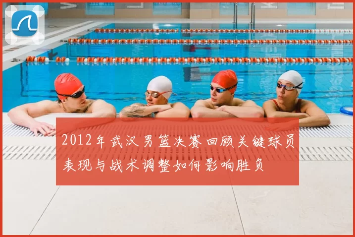 2012年武汉男篮决赛回顾关键球员表现与战术调整如何影响胜负