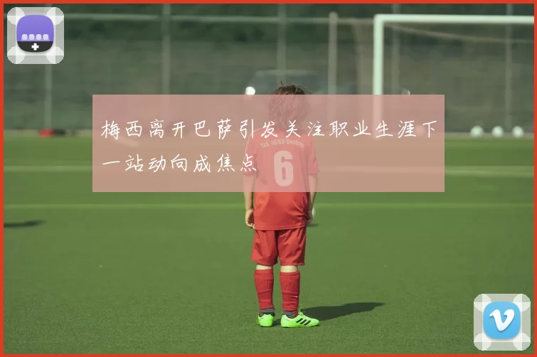 梅西离开巴萨引发关注职业生涯下一站动向成焦点