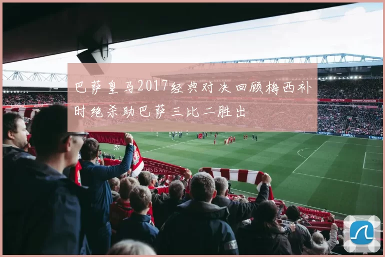 巴萨皇马2017经典对决回顾梅西补时绝杀助巴萨三比二胜出