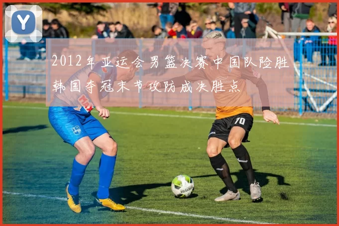 2012年亚运会男篮决赛中国队险胜韩国夺冠末节攻防成决胜点