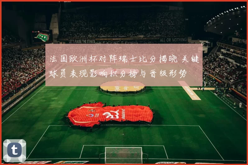 法国欧洲杯对阵瑞士比分揭晓 关键球员表现影响积分榜与晋级形势