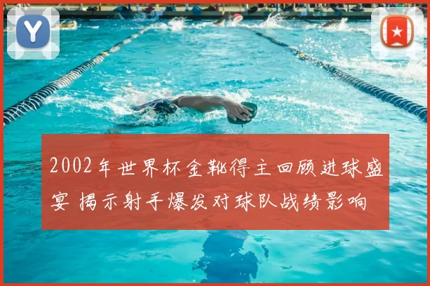 2002年世界杯金靴得主回顾进球盛宴 揭示射手爆发对球队战绩影响