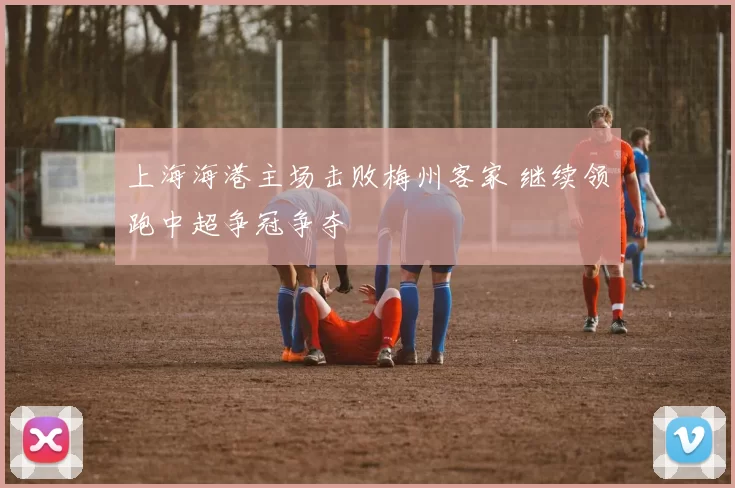 上海海港主场击败梅州客家 继续领跑中超争冠争夺