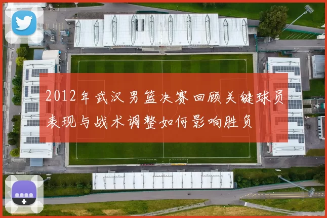 2012年武汉男篮决赛回顾关键球员表现与战术调整如何影响胜负