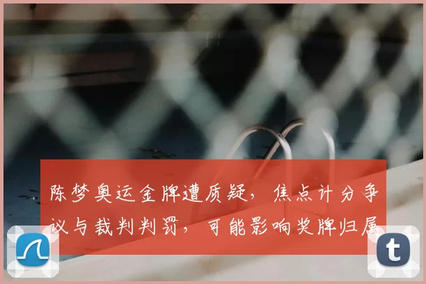 陈梦奥运金牌遭质疑,焦点计分争议与裁判判罚,可能影响奖牌归属