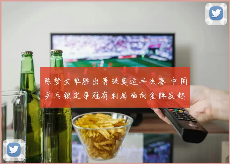 陈梦女单胜出晋级奥运半决赛 中国乒乓锁定争冠有利局面向金牌发起冲击