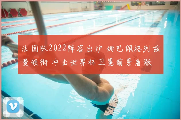法国队2022阵容出炉 姆巴佩格列兹曼领衔 冲击世界杯卫冕前景看涨