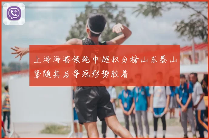 上海海港领跑中超积分榜山东泰山紧随其后争冠形势胶着