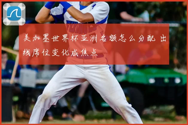 美加墨世界杯亚洲名额怎么分配 出线席位变化成焦点