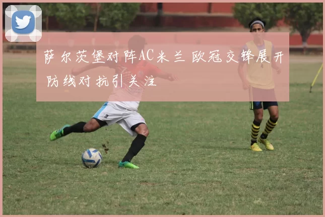 萨尔茨堡对阵AC米兰 欧冠交锋展开 防线对抗引关注