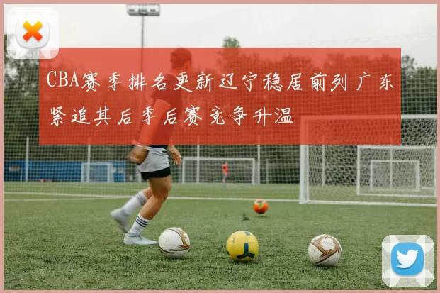 CBA赛季排名更新辽宁稳居前列广东紧追其后季后赛竞争升温