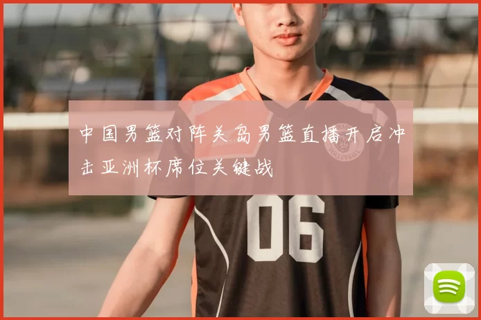 中国男篮对阵关岛男篮直播开启冲击亚洲杯席位关键战