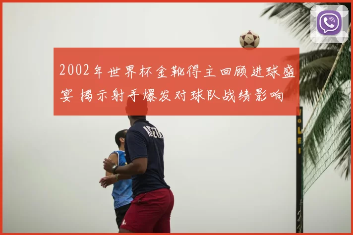 2002年世界杯金靴得主回顾进球盛宴 揭示射手爆发对球队战绩影响