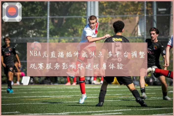 NBA无直播插件成焦点 多平台调整观赛服务影响球迷收看体验