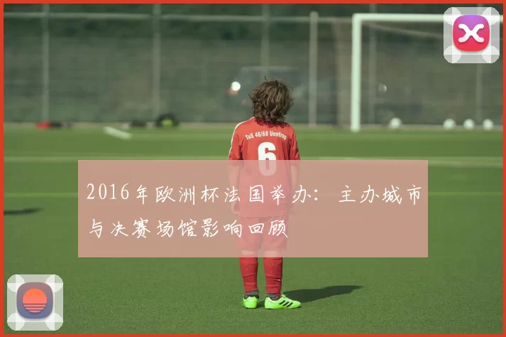 2016年欧洲杯法国举办：主办城市与决赛场馆影响回顾