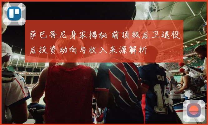 萨巴蒂尼身家揭秘 前顶级后卫退役后投资动向与收入来源解析