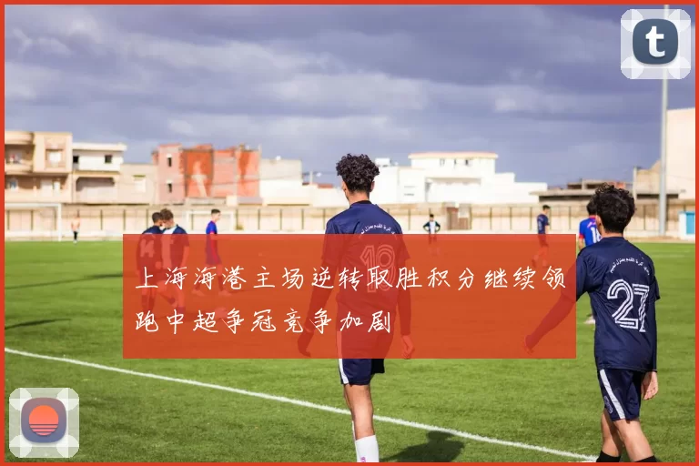 上海海港主场逆转取胜积分继续领跑中超争冠竞争加剧