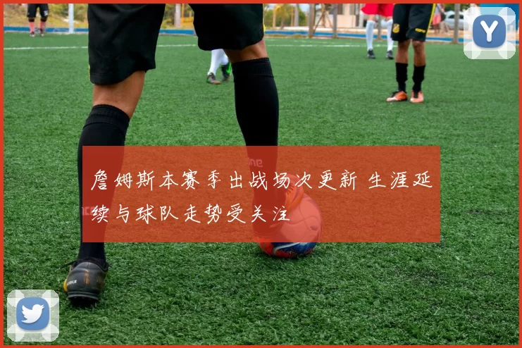 詹姆斯本赛季出战场次更新 生涯延续与球队走势受关注