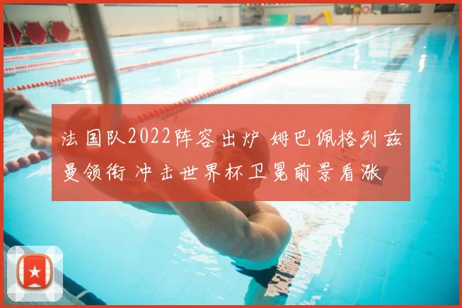 法国队2022阵容出炉 姆巴佩格列兹曼领衔 冲击世界杯卫冕前景看涨
