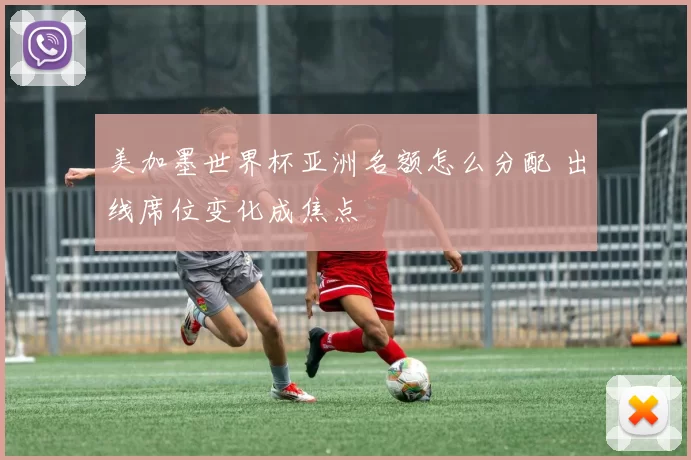 美加墨世界杯亚洲名额怎么分配 出线席位变化成焦点