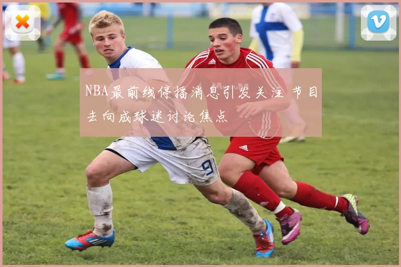 NBA最前线停播消息引发关注 节目去向成球迷讨论焦点