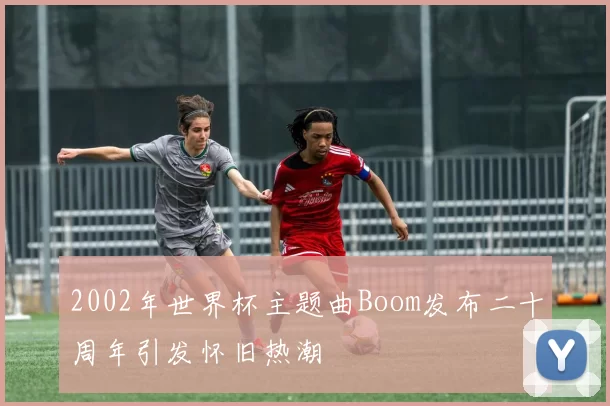 2002年世界杯主题曲Boom发布二十周年引发怀旧热潮