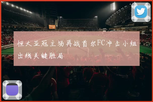 恒大亚冠主场再战首尔FC冲击小组出线关键胜局