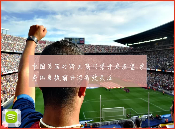 中国男篮对阵关岛门票开启发售 票务热度提前升温备受关注
