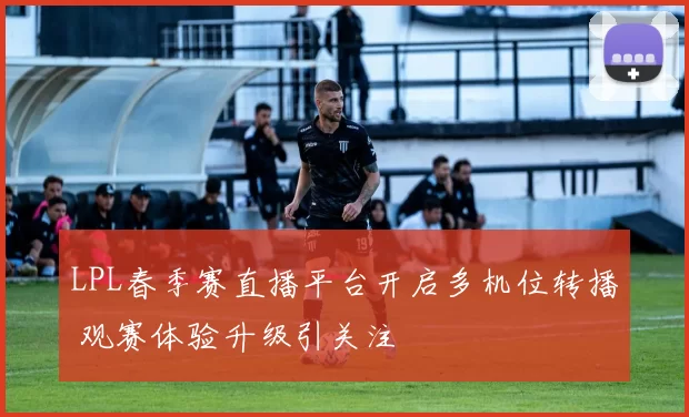 LPL春季赛直播平台开启多机位转播 观赛体验升级引关注
