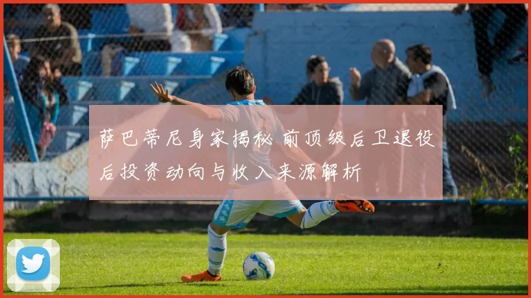 萨巴蒂尼身家揭秘 前顶级后卫退役后投资动向与收入来源解析