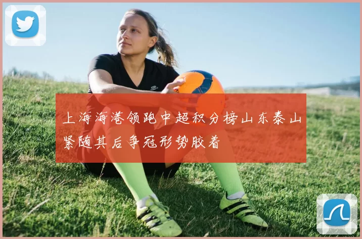 上海海港领跑中超积分榜山东泰山紧随其后争冠形势胶着