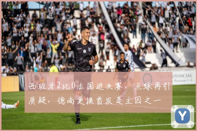 西班牙2比0法国进决赛,点球再引质疑,德尚更换首发是主因之一