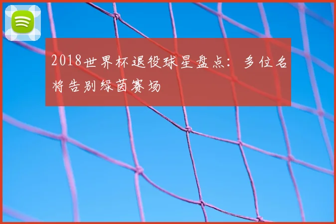 2018世界杯退役球星盘点:多位名将告别绿茵赛场