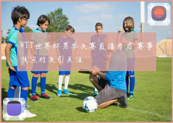 WTT世界杯男单决赛直播开启 赛事焦点对决引关注