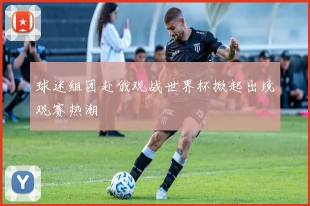 球迷组团赴俄观战世界杯掀起出境观赛热潮
